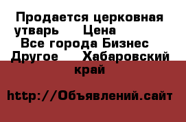 Продается церковная утварь . › Цена ­ 6 200 - Все города Бизнес » Другое   . Хабаровский край